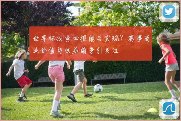 世界杯投资回报能否实现？赛事商业价值与收益前景引关注