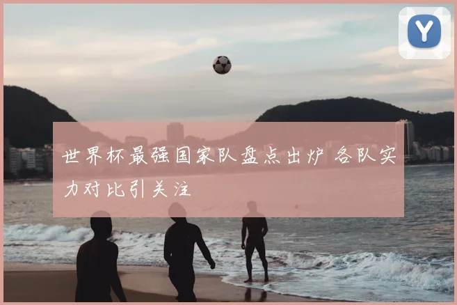 世界杯最强国家队盘点出炉 各队实力对比引关注