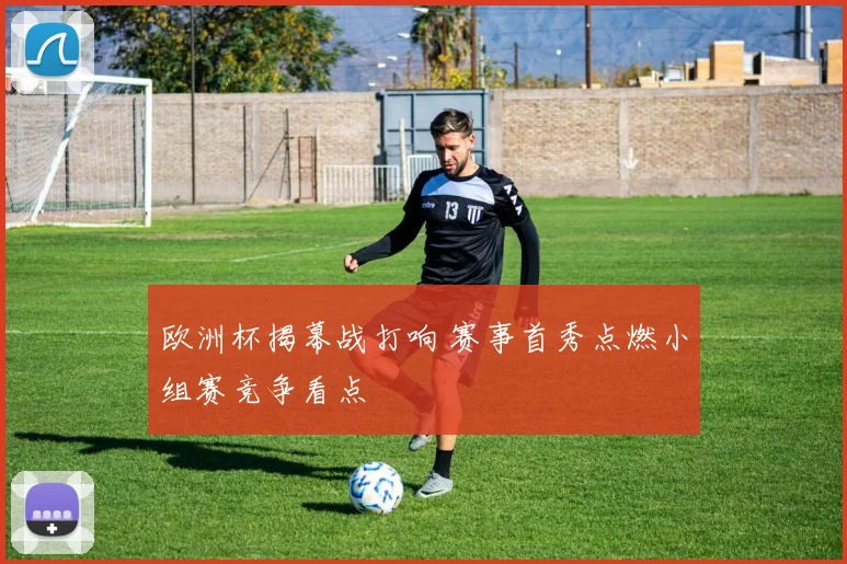 欧洲杯揭幕战打响 赛事首秀点燃小组赛竞争看点