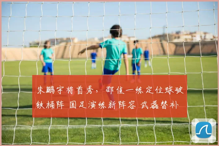 朱鹏宇将首秀,邵佳一练定位球破铁桶阵 国足演练新阵容 武磊替补