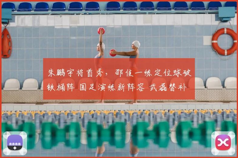 朱鹏宇将首秀,邵佳一练定位球破铁桶阵 国足演练新阵容 武磊替补