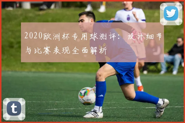 2020欧洲杯专用球测评：设计细节与比赛表现全面解析