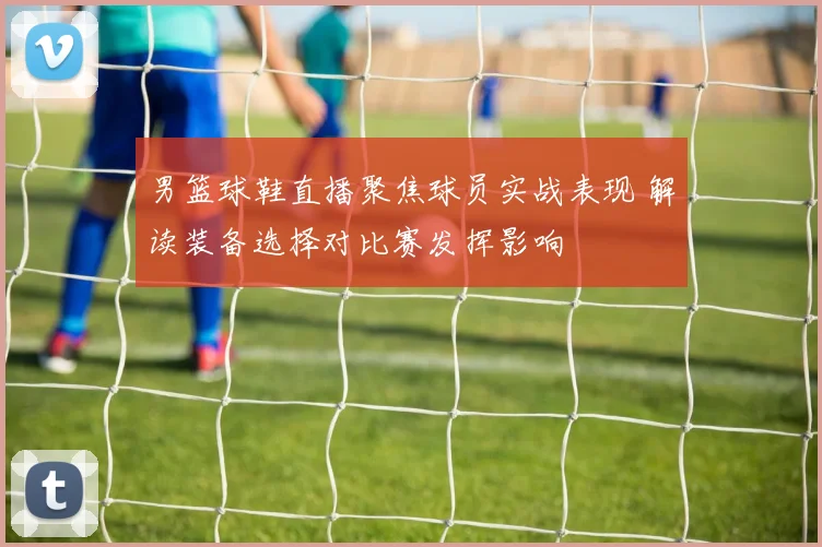 男篮球鞋直播聚焦球员实战表现 解读装备选择对比赛发挥影响