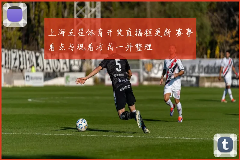 上海五星体育开奖直播程更新 赛事看点与观看方式一并整理