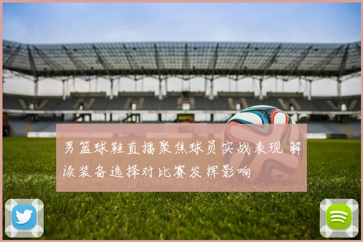 男篮球鞋直播聚焦球员实战表现 解读装备选择对比赛发挥影响