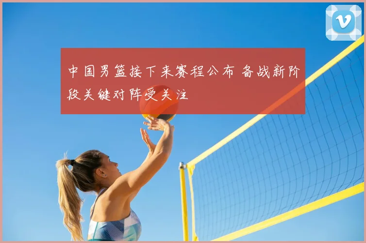 中国男篮接下来赛程公布 备战新阶段关键对阵受关注