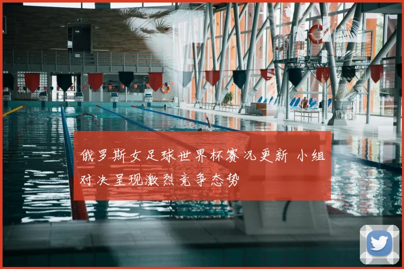 俄罗斯女足球世界杯赛况更新 小组对决呈现激烈竞争态势
