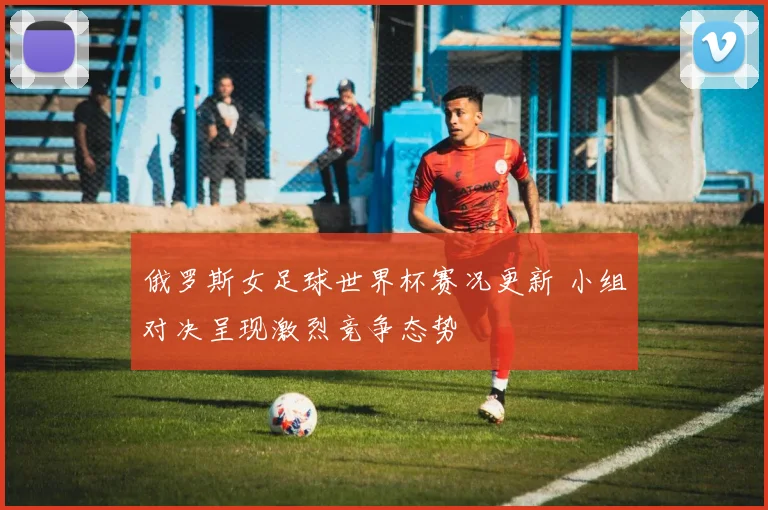 俄罗斯女足球世界杯赛况更新 小组对决呈现激烈竞争态势