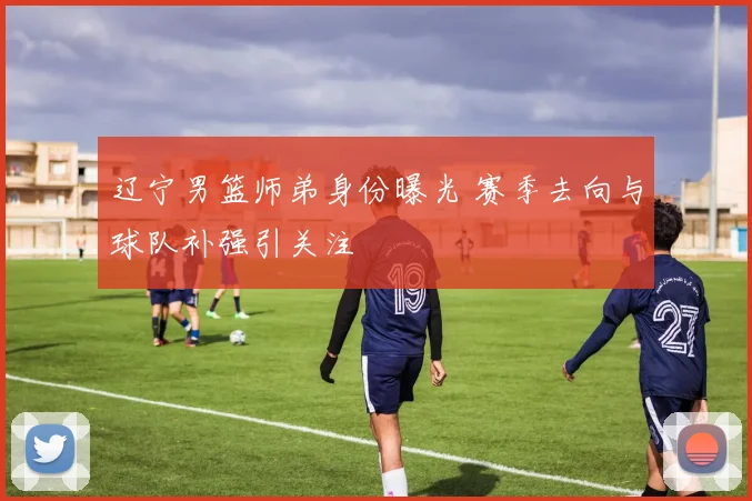 辽宁男篮师弟身份曝光 赛季去向与球队补强引关注