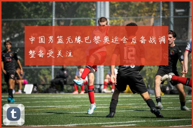 中国男篮无缘巴黎奥运会后备战调整备受关注