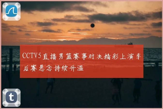 CCTV5直播男篮赛事对决精彩上演季后赛悬念持续升温