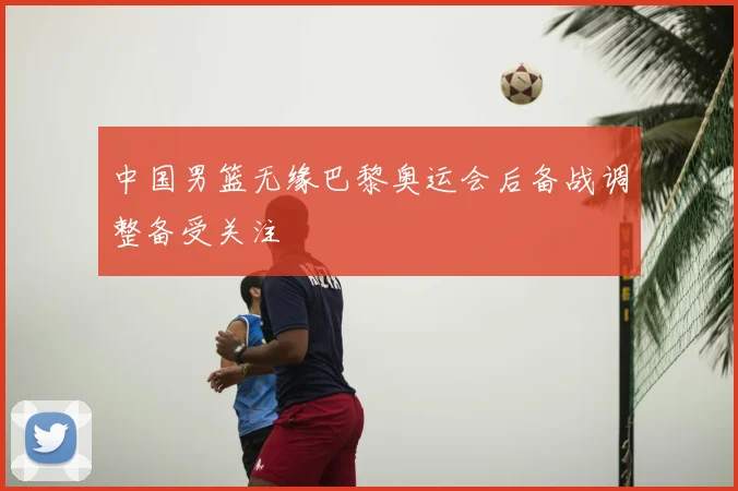 中国男篮无缘巴黎奥运会后备战调整备受关注
