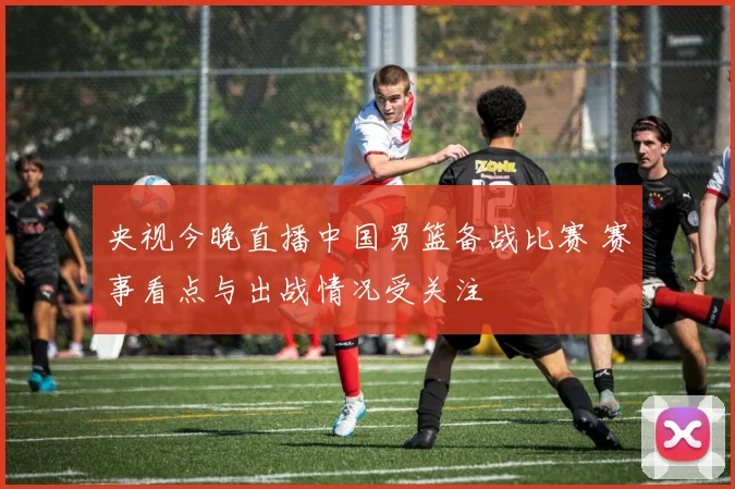 央视今晚直播中国男篮备战比赛 赛事看点与出战情况受关注