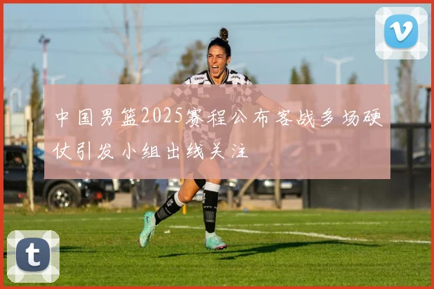 中国男篮2025赛程公布客战多场硬仗引发小组出线关注