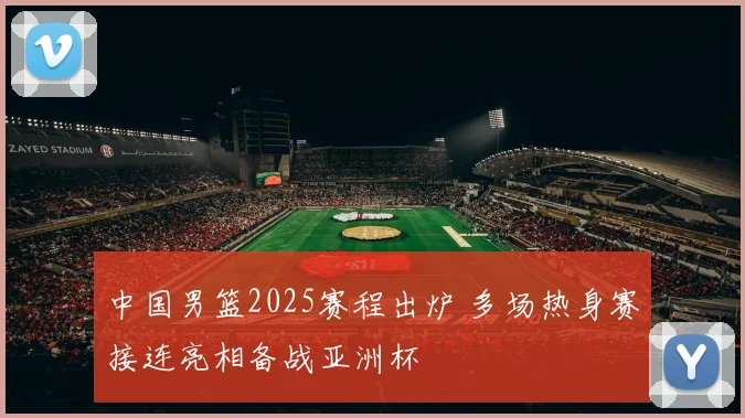 中国男篮2025赛程出炉 多场热身赛接连亮相备战亚洲杯