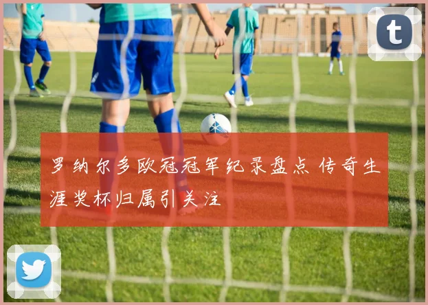 罗纳尔多欧冠冠军纪录盘点 传奇生涯奖杯归属引关注