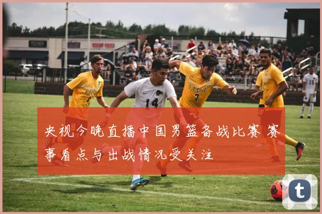 央视今晚直播中国男篮备战比赛 赛事看点与出战情况受关注