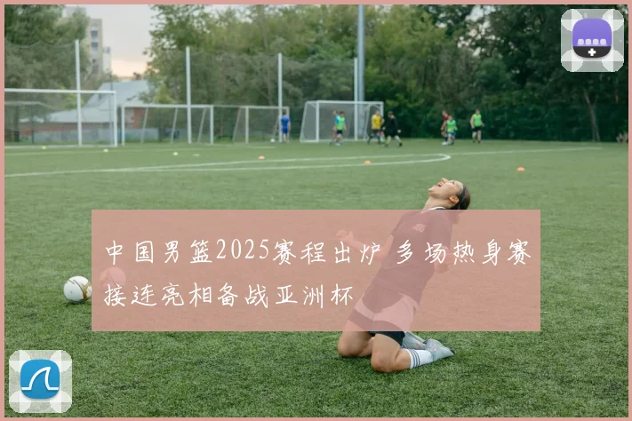 中国男篮2025赛程出炉 多场热身赛接连亮相备战亚洲杯