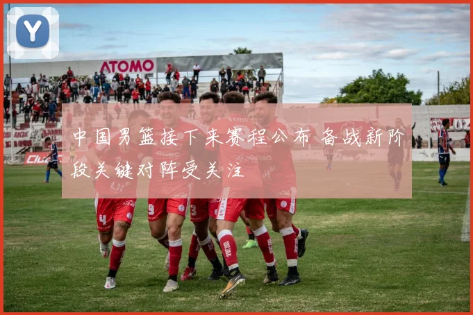 中国男篮接下来赛程公布 备战新阶段关键对阵受关注