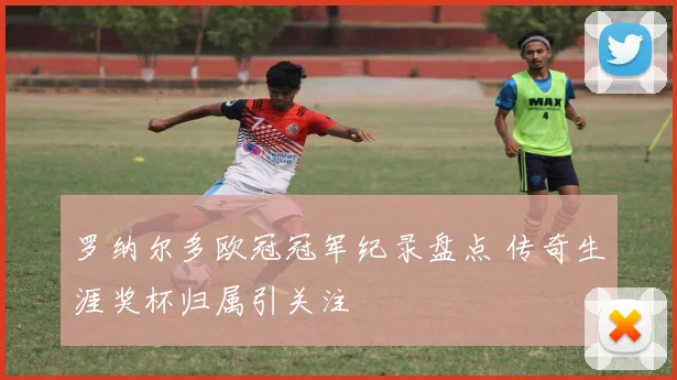 罗纳尔多欧冠冠军纪录盘点 传奇生涯奖杯归属引关注