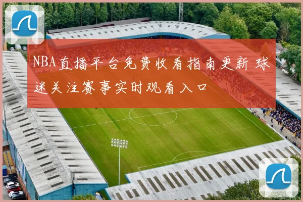 NBA直播平台免费收看指南更新 球迷关注赛事实时观看入口