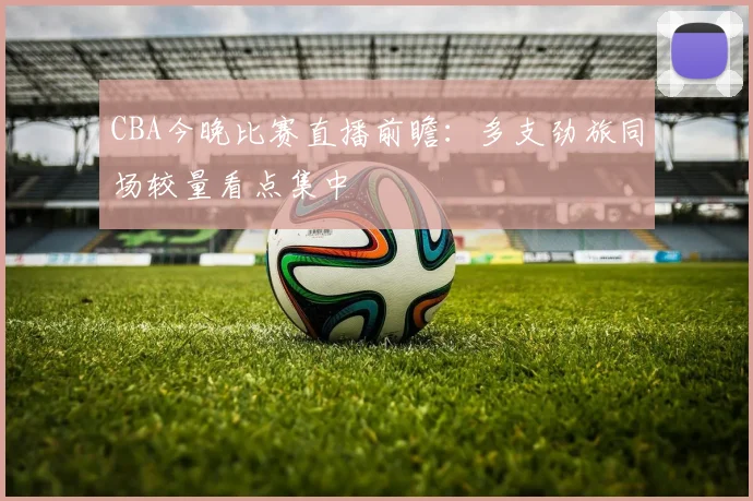 CBA今晚比赛直播前瞻：多支劲旅同场较量看点集中