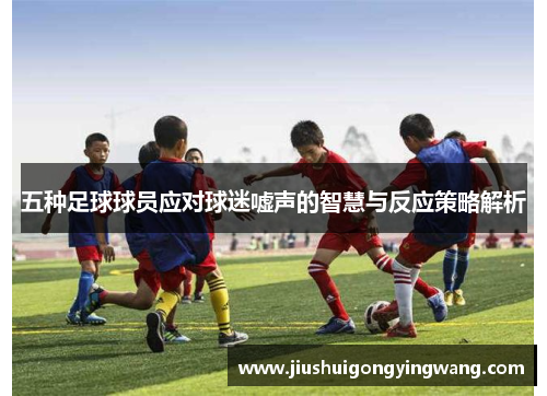 五种足球球员应对球迷嘘声的智慧与反应策略解析