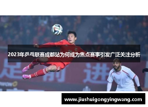 2023年乒乓联赛成都站为何成为焦点赛事引发广泛关注分析