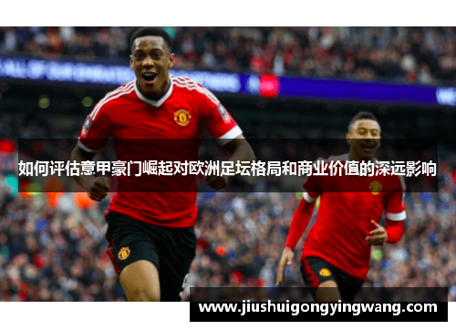 如何评估意甲豪门崛起对欧洲足坛格局和商业价值的深远影响