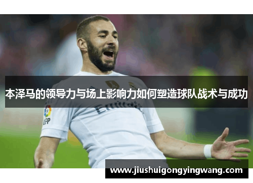 本泽马的领导力与场上影响力如何塑造球队战术与成功