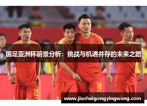 国足亚洲杯前景分析：挑战与机遇并存的未来之路