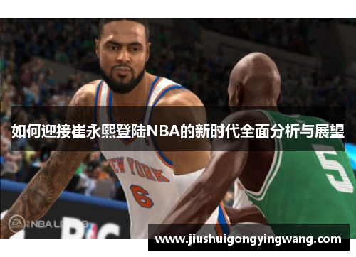 如何迎接崔永熙登陆NBA的新时代全面分析与展望