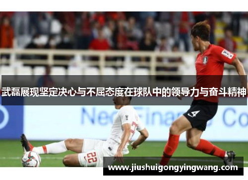 武磊展现坚定决心与不屈态度在球队中的领导力与奋斗精神