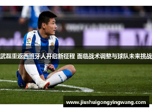 武磊重返西班牙人开启新征程 面临战术调整与球队未来挑战