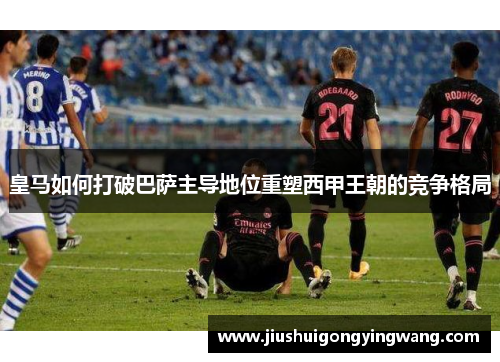 皇马如何打破巴萨主导地位重塑西甲王朝的竞争格局