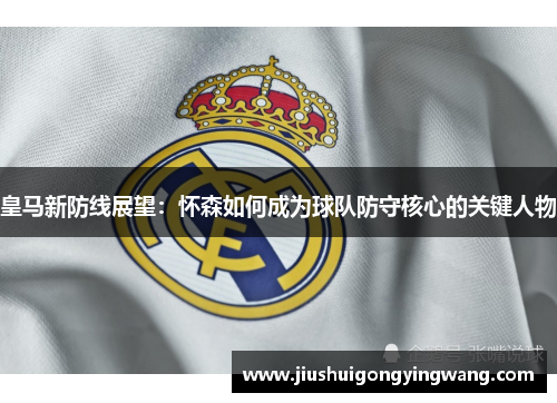 皇马新防线展望：怀森如何成为球队防守核心的关键人物