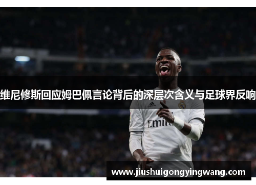 维尼修斯回应姆巴佩言论背后的深层次含义与足球界反响