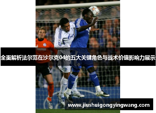 全面解析法尔范在沙尔克04的五大关键角色与战术价值影响力展示